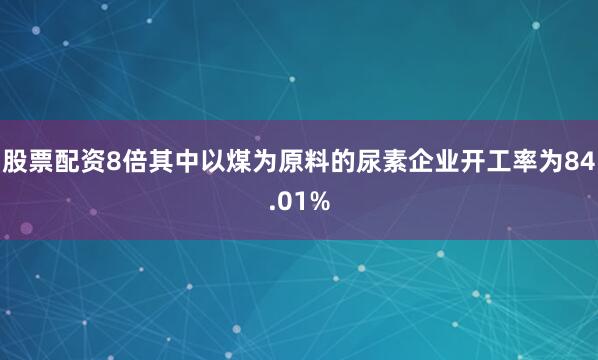 股票配资8倍其中以煤为原料的尿素企业开工率为84.01%
