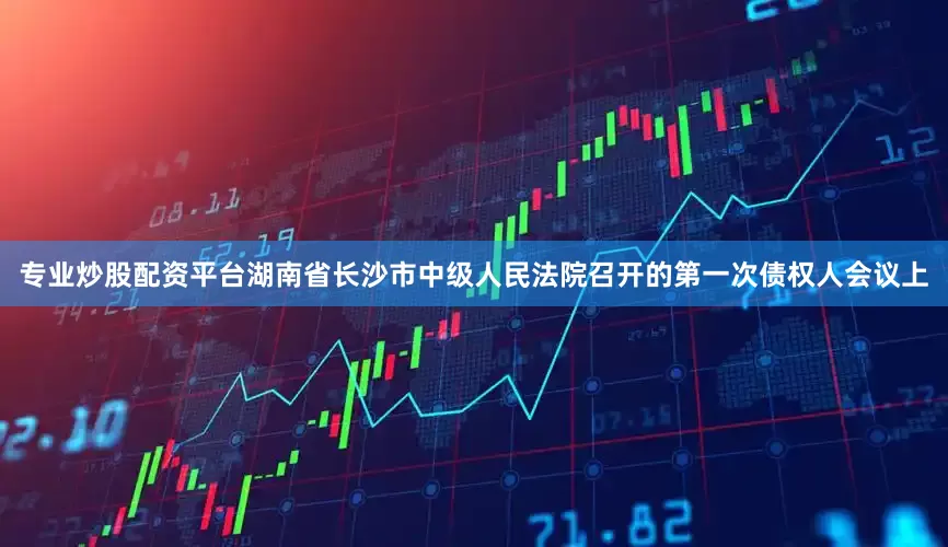 专业炒股配资平台湖南省长沙市中级人民法院召开的第一次债权人会议上