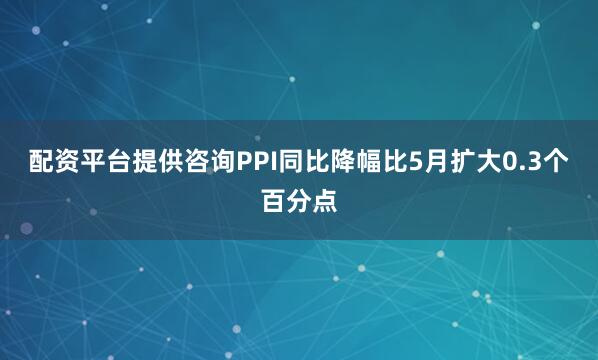 配资平台提供咨询PPI同比降幅比5月扩大0.3个百分点