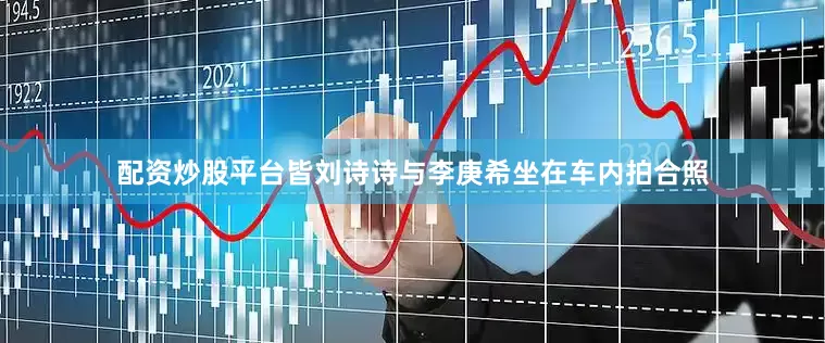 配资炒股平台皆刘诗诗与李庚希坐在车内拍合照