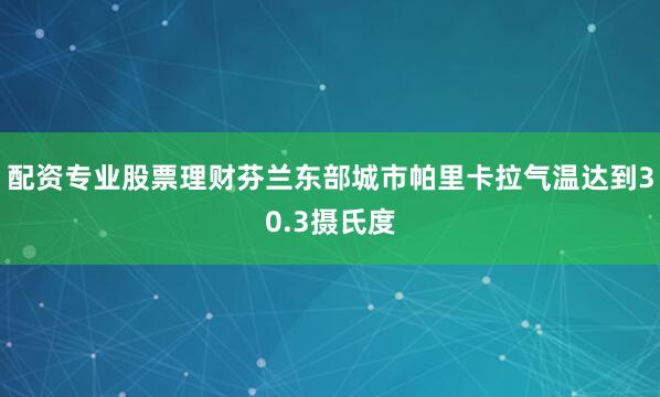 配资专业股票理财芬兰东部城市帕里卡拉气温达到30.3摄氏度