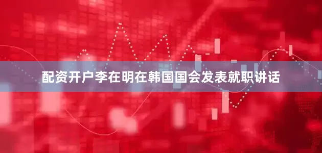 配资开户李在明在韩国国会发表就职讲话