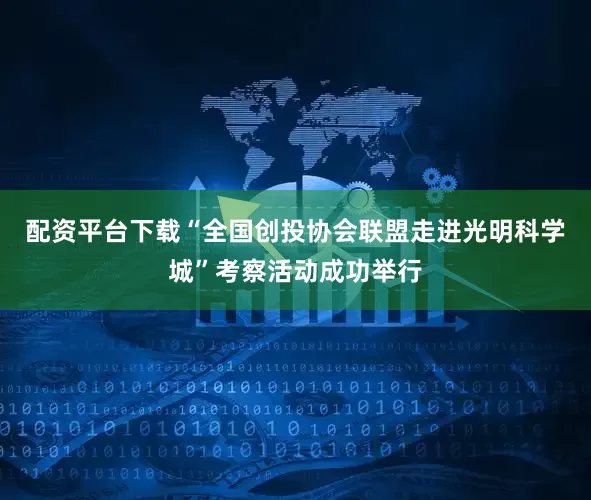 配资平台下载“全国创投协会联盟走进光明科学城”考察活动成功举行