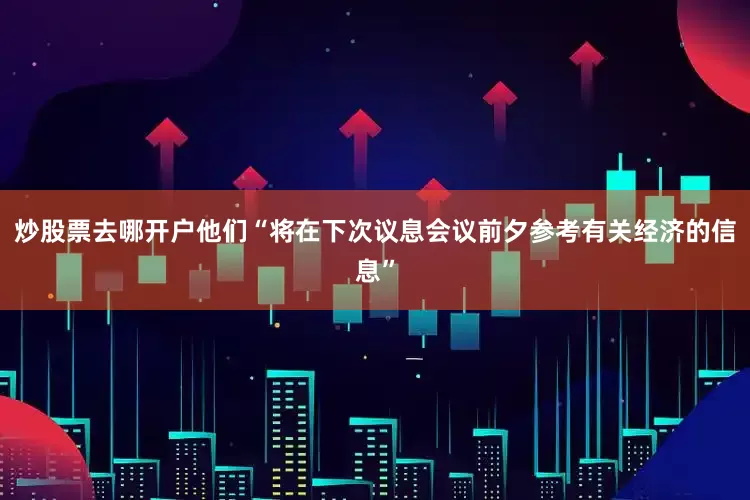 炒股票去哪开户他们“将在下次议息会议前夕参考有关经济的信息”
