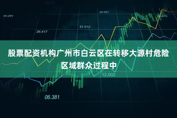 股票配资机构广州市白云区在转移大源村危险区域群众过程中