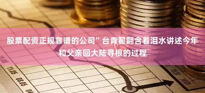 股票配资正规靠谱的公司”台青翟翾含着泪水讲述今年和父亲回大陆寻根的过程